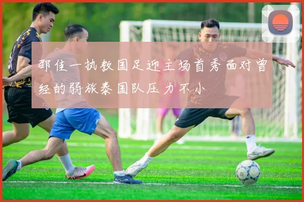 邵佳一执教国足迎主场首秀面对曾经的弱旅泰国队压力不小