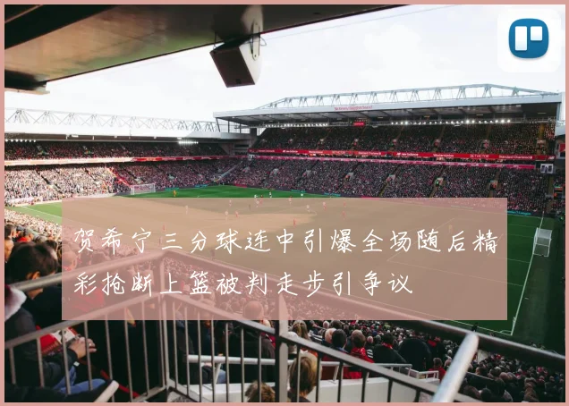 贺希宁三分球连中引爆全场随后精彩抢断上篮被判走步引争议