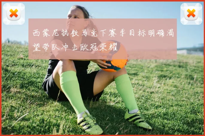 西蒙尼执教马竞下赛季目标明确渴望带队冲击欧冠荣耀