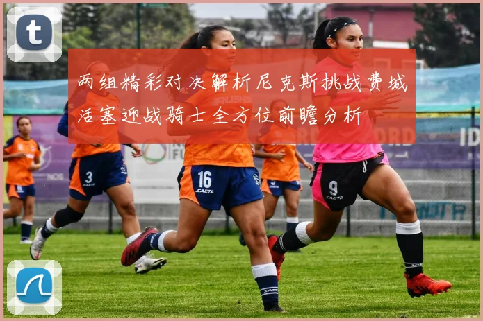 两组精彩对决解析尼克斯挑战费城活塞迎战骑士全方位前瞻分析