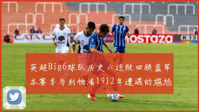 英超Big6球队历史六连败回顾蓝军本赛季与利物浦1912年遭遇的尴尬时刻