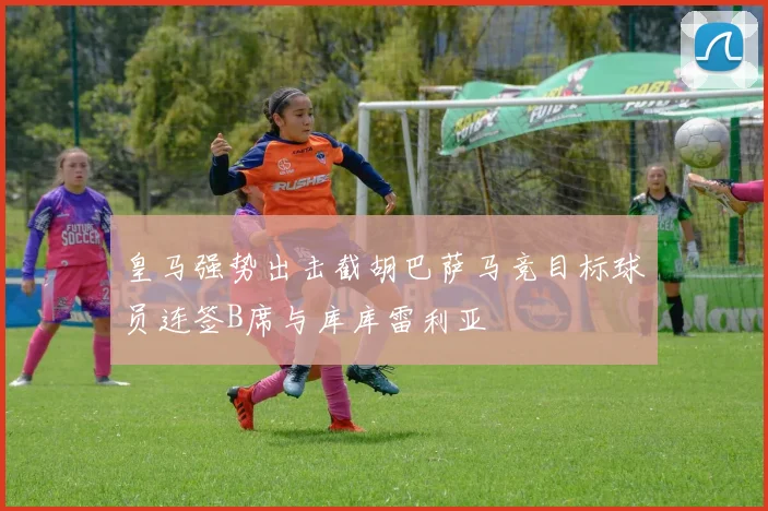皇马强势出击截胡巴萨马竞目标球员连签B席与库库雷利亚