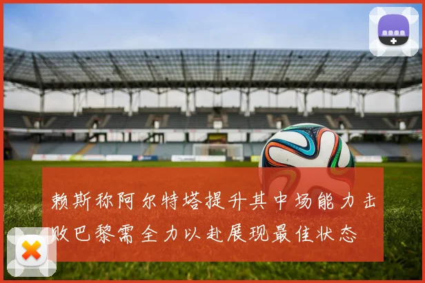 赖斯称阿尔特塔提升其中场能力击败巴黎需全力以赴展现最佳状态
