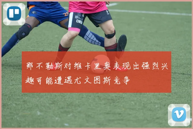 那不勒斯对维卡里奥表现出强烈兴趣可能遭遇尤文图斯竞争