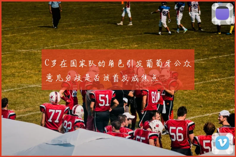C罗在国家队的角色引发葡萄牙公众意见分歧是否该首发成焦点