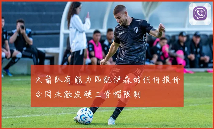 火箭队有能力匹配伊森的任何报价合同未触发硬工资帽限制