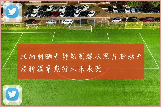 托纳利晒手持热刺球衣照片激动开启新篇章期待未来表现