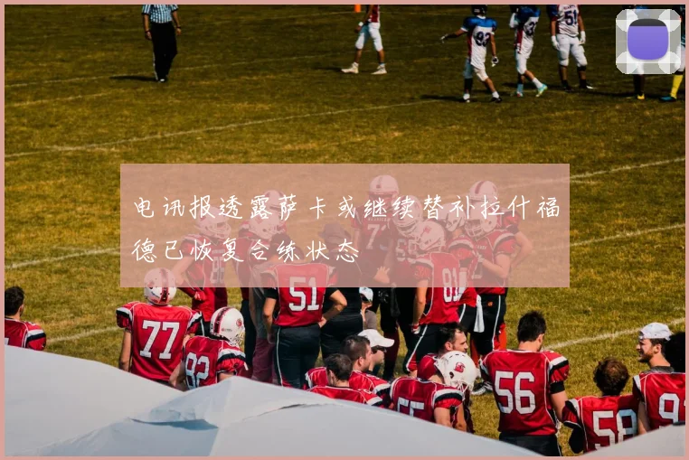 电讯报透露萨卡或继续替补拉什福德已恢复合练状态