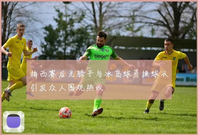 梅西赛后光膀子与冰岛球员换球衣引发众人围观热议