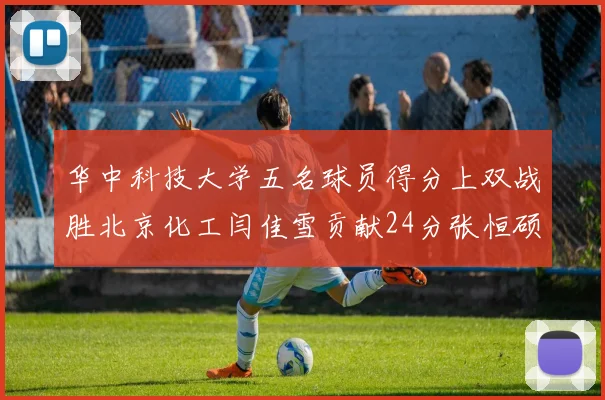 华中科技大学五名球员得分上双战胜北京化工闫佳雪贡献24分张恒硕斩获25分8篮板8助攻