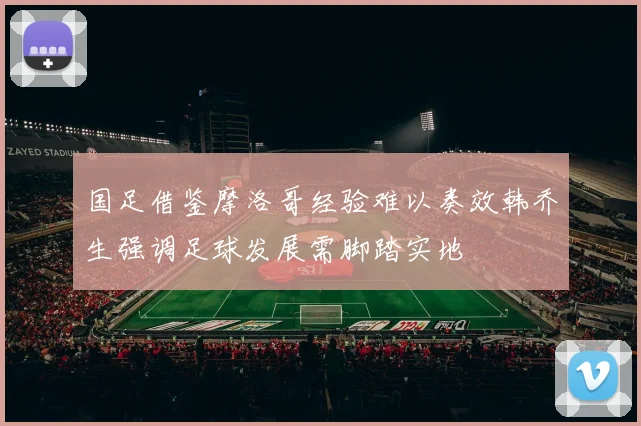 国足借鉴摩洛哥经验难以奏效韩乔生强调足球发展需脚踏实地