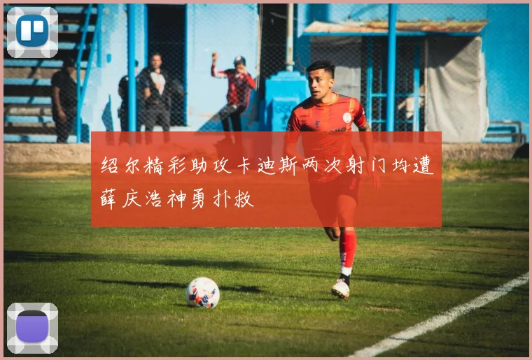 绍尔精彩助攻卡迪斯两次射门均遭薛庆浩神勇扑救