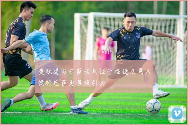 曼联愿与巴萨谈判拉什福德交易方案对巴萨更具吸引力