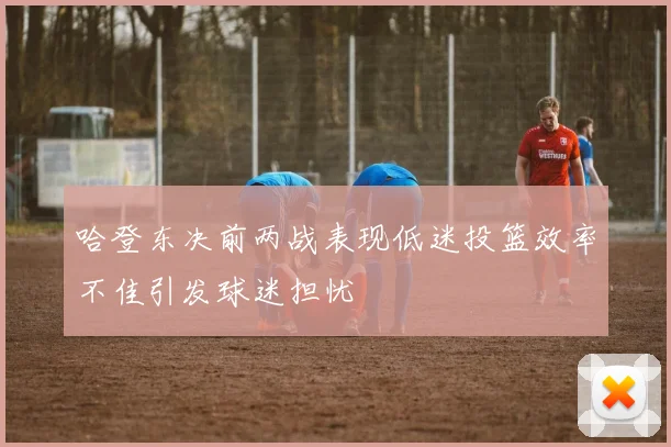 哈登东决前两战表现低迷投篮效率不佳引发球迷担忧