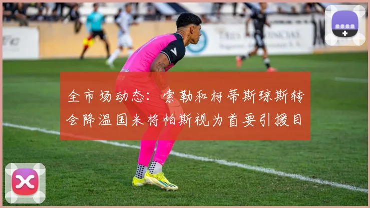 全市场动态：索勒和柯蒂斯琼斯转会降温国米将帕斯视为首要引援目标