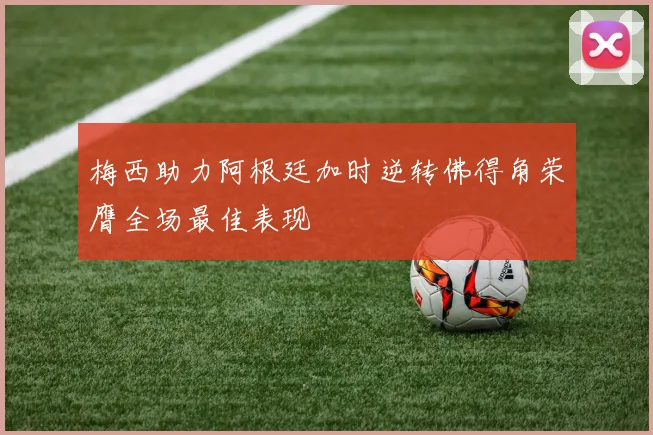 梅西助力阿根廷加时逆转佛得角荣膺全场最佳表现