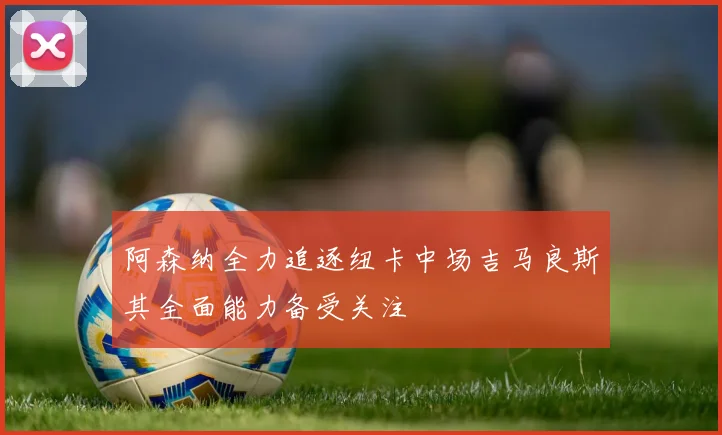 阿森纳全力追逐纽卡中场吉马良斯其全面能力备受关注