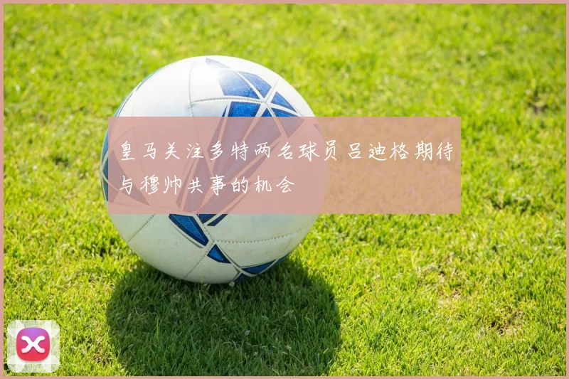 皇马关注多特两名球员吕迪格期待与穆帅共事的机会