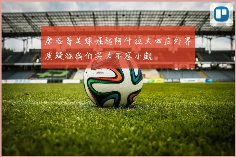 摩洛哥足球崛起阿什拉夫回应外界质疑称我们实力不容小觑
