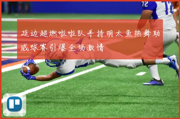 延边超燃啦啦队手持明太鱼热舞助威球赛引爆全场激情