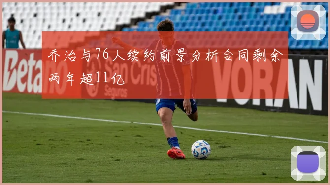 乔治与76人续约前景分析合同剩余两年超11亿