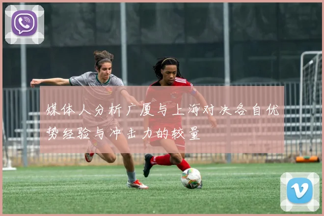 媒体人分析广厦与上海对决各自优势经验与冲击力的较量