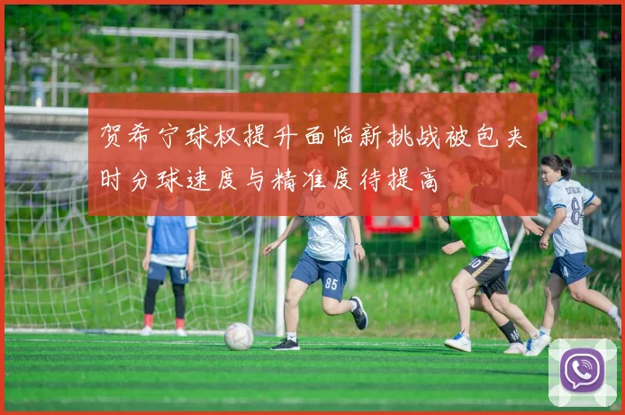 贺希宁球权提升面临新挑战被包夹时分球速度与精准度待提高
