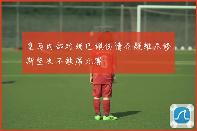 皇马内部对姆巴佩伤情存疑维尼修斯坚决不缺席比赛
