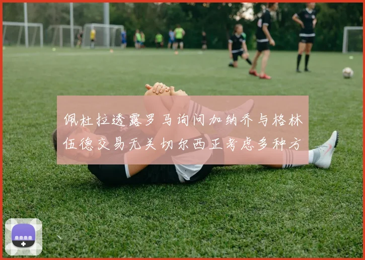 佩杜拉透露罗马询问加纳乔与格林伍德交易无关切尔西正考虑多种方案