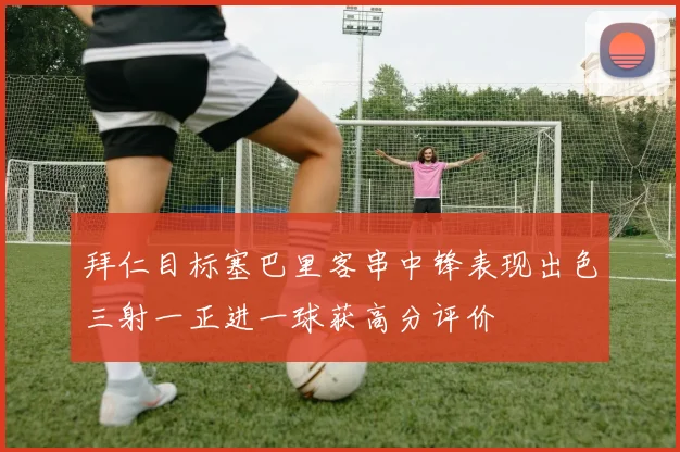 拜仁目标塞巴里客串中锋表现出色三射一正进一球获高分评价